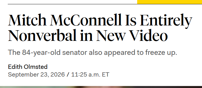 Headline:
Mitch McConnell Is Entirely Nonverbal in New Video
The 84-year-old senator also appeared to freeze up.
by Edith Olmsted
September 23, 2026 / 11:25 a.m. ET