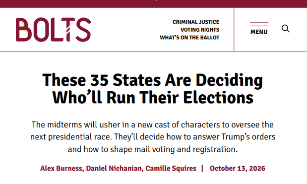 Headline from Bolts:
These 35 States Are Deciding Who’ll Run Their Elections
The midterms will usher in a new cast of characters to oversee the next presidential race. They’ll decide how to answer Trump’s orders and how to shape mail voting and registration.
by Alex Burness, Daniel Nichanian, Camille Squires | October 13, 2026