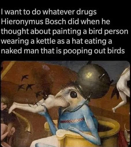 This meme features one of the most bizarre and disturbing creatures in art history, painted by Hieronymus Bosch, the Dutch artist famous for his nightmarish depictions of hell, sin, and supernatural punishment.

The caption reads:

“I want to do whatever drugs Hieronymus Bosch did when he thought about painting a bird person wearing a kettle as a hat eating a naked man that is pooping out birds”

The image: Below the text is a close-up from Bosch's famous painting, The Garden of Earthly Delights (approximately 1490–1510), specifically its horrifying right-hand panel depicting Hell.

At the center sits a monstrous, human-sized bird creature with an enormous beak, a round black eye, and a pale, feathery head.

The creature has a bright blue, vaguely human body and is sitting on what resembles a golden toilet throne. On its head is a gigantic metal cooking pot, worn like a helmet.

And somehow, that's the least disturbing part.

The bird monster is swallowing an entire naked human being, whose legs stick helplessly out of its beak. Small black birds flutter around the victim's exposed backside, making the scene even more absurd.

Other distorted human bodies and strange creatures appear around the edges of the painting.

The joke: The person who made the meme cannot comprehend how a painter living more than 500 years ago could imagine something so spectacularly bizarre without being on powerful hallucinogenic drugs.

Bosch's paintings genuinely resemble psychedelic nightmares, full of impossible creatures, disturbing transformations, bizarre machinery, and grotesque punishments.

But here's the interesting part: There's no reliable historical evidence that Bosch was using hallucinogenic drugs.

His work is generally interpreted through medieval Christian ideas about sin, temptation, punishment, and Hell.

The bird-headed monster is sometimes called the Prince of Hell, and its grotesque eating and excreting imagery is usually interpreted as symbolic punishment.

Which somehow makes it funnier.

Apparently, Bosch didn't need LSD. He just needed medieval Catholic theology and an absolutely unhinged imagination.