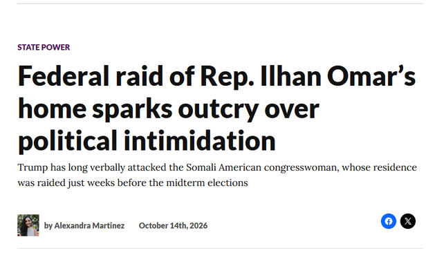 Headline:
State Power
Federal raid of Rep. Ilhan Omar’s home sparks outcry over political intimidation
Trump has long verbally attacked the Somali American congresswoman, whose residence was raided just weeks before the midterm elections
by Alexandra Martinez, October 14th, 2026