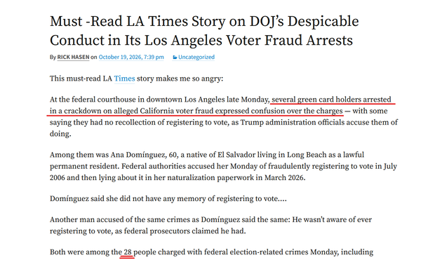 Headline and text from article:
Must -Read LA Times Story on DOJ’s Despicable Conduct in Its Los Angeles Voter Fraud Arrests
October 19, 2026, 7:39 pm
by Rick Hasen
This must-read LA Times story makes me so angry:
At the federal courthouse in downtown Los Angeles late Monday, several green card holders arrested in a crackdown on alleged California voter fraud expressed confusion over the charges — with some saying they had no recollection of registering to vote, as Trump administration officials accuse them of doing.
Among them was Ana Domínguez, 60, a native of El Salvador living in Long Beach as a lawful permanent resident. Federal authorities accused her Monday of fraudulently registering to vote in July 2006 and then lying about it in her naturalization paperwork in March 2026.
Domínguez said she did not have any memory of registering to vote….
Another man accused of the same crimes as Domínguez said the same: He wasn’t aware of ever registering to vote, as federal prosecutors claimed he had.
Both were among the 28 people charged with federal election-related crimes Monday