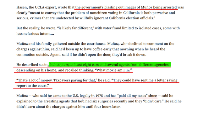 Text from article:
Hasen, the UCLA expert, wrote that the government’s blasting out images of Muñoz being arrested was clearly “meant to convey that the problem of noncitizen voting in California is both pervasive and serious, crimes that are undetected by willfully ignorant California election officials.”
But the reality, he wrote, “is likely far different,” with voter fraud limited to isolated cases, some with less nefarious intent….
Muñoz and his family gathered outside the courthouse. Muñoz, who declined to comment on the charges against him, said he’d been up to have coffee early that morning when he heard the commotion outside. Agents said if he didn’t open the door, they’d break it down.
He described seeing helicopters, at least eight cars and several agents from different agencies descending on his home, and recalled thinking, “What movie am I in?”
“That’s a lot of money. Taxpayers paying for that,” he said. “They could have sent me a letter saying report to the court.”
Muñoz — who said he came to the U.S. legally in 1975 and has “paid all my taxes” since — said he explained to the arresting agents that he’d had six surgeries recently and they “didn’t care.” He said he didn’t learn about the charges against him until four hours later.