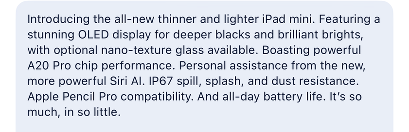 Introducing the all-new thinner and lighter iPad mini. Featuring a
stunning OLED display for deeper blacks and brilliant brights,
with optional nano-texture glass available. Boasting powerful
A20 Pro chip performance. Personal assistance from the new,
more powerful Siri Al. IP67 spill, splash, and dust resistance.
Apple Pencil Pro compatibility. And all-day battery life. It's so
much, in so little.