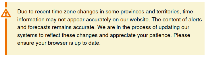 Screenshot of a warning that is at the top of the page on Weather Canada forecasts.  It says: 

Due to recent time zone changes in some provinces and territories, time information may not appear accurately on our website. The content of alerts and forecasts remains accurate. We are in the process of updating our systems to reflect these changes and appreciate your patience. Please ensure your browser is up to date.