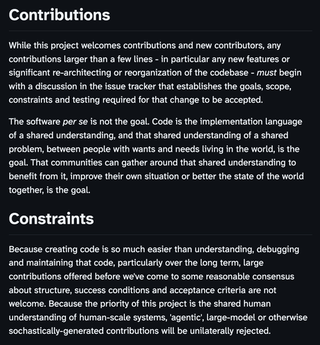 Contributions

While this project welcomes contributions and new contributors, any contributions larger than a few lines - in particular any new features or significant re-architecting or reorganization of the codebase - must begin with a discussion in the issue tracker that establishes the goals, scope, constraints and testing required for that change to be accepted.

The software per se is not the goal. Code is the implementation language of a shared understanding, and that shared understanding of a shared problem, between people with wants and needs living in the world, is the goal. That communities can gather around that shared understanding to benefit from it, improve their own situation or better the state of the world together, is the goal.

Constraints

Because creating code is so much easier than understanding, debugging and maintaining that code, particularly over the long term, large contributions offered before we've come to some reasonable consensus about structure, success conditions and acceptance criteria are not welcome. Because the priority of this project is the shared human understanding of human-scale systems, 'agentic', large-model or otherwise sochastically-generated contributions will be unilaterally rejected.
