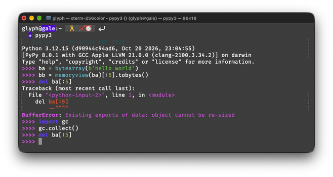 Python 3.12.15 (d90944c94ad6, Oct 20 2026, 23:04:55)
[PyPy 8.0.1 with GCC Apple LLVM 21.0.0 (clang-2100.3.34.2)] on darwin
Type "help", "copyright", "credits" or "license" for more information.
>>>> ba = bytearray(b'hello world')
>>>> bb = memoryview(ba)[:5].tobytes()
>>>> del ba[:5]
Traceback (most recent call last):
  File "<python-input-2>", line 1, in <module>
    del ba[:5]
        ~~^^^^
BufferError: Existing exports of data: object cannot be re-sized
>>>> import gc
>>>> gc.collect()
>>>> del ba[:5]
>>>>