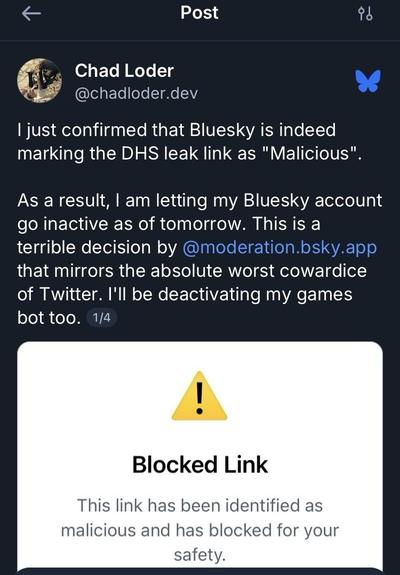 Screenshot of Chad Loder’s pinned post on his bsky profile:

Chad Loder
@chadloder.dev
I just confirmed that Bluesky is indeed marking the DHS leak link as "Malicious"
As a result, I am letting my Bluesky account go inactive as of tomorrow. This is a terrible decision by @moderation.bsky.app that mirrors the absolute worst cowardice of Twitter. I'll be deactivating my games bot too. 1/4
!
Blocked Link
This link has been identified as malicious and has blocked for your safety.